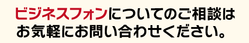 ビジネスフォンについてのご相談はお気軽にご相談ください！