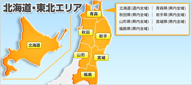 北海道・東北エリア 北海道(道内全域) 青森県(県内全域) 秋田県(県内全域) 岩手県(県内全域) 山形県(県内全域) 宮城県(県内全域) 福島県(県内全域)