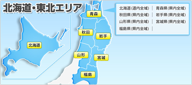 北海道・東北エリア 北海道(道内全域) 青森県(県内全域) 秋田県(県内全域) 岩手県(県内全域) 山形県(県内全域) 宮城県(県内全域) 福島県(県内全域)