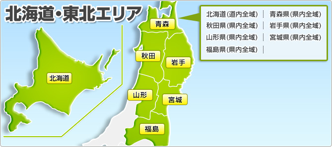 北海道・東北エリア 北海道(道内全域) 青森県(県内全域) 秋田県(県内全域) 岩手県(県内全域) 山形県(県内全域) 宮城県(県内全域) 福島県(県内全域)
