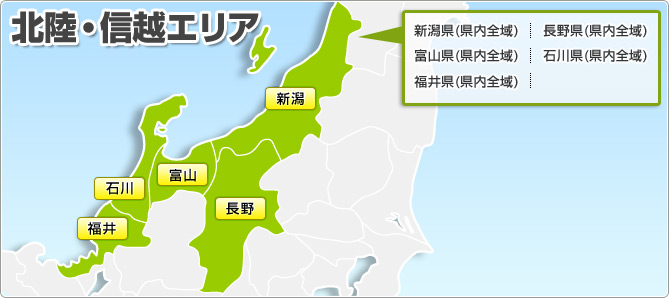 北陸・信越エリア 新潟県(県内全域) 長野県(県内全域) 富山県(県内全域) 石川県(県内全域) 福井県(県内全域)