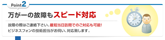 万が一の故障もスピード対応 … 故障の際はご連絡下さい。最短当日訪問でのご対応も可能！ビジネスフォンの技術担当がお伺い、対応致します。