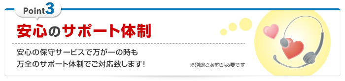 安心のサポート体制 … 安心の保守サービスで万が一の時も万全のサポート体制でご対応致します！