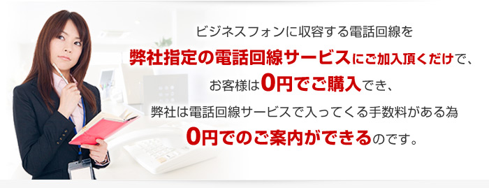 ビジネスフォンに収容する電話回線を弊社指定の電話回線サービスにご加入頂くだけで、お客様は0円でご購入でき、弊社は電話回線サービスで入ってくる手数料がある為0円でのご案内ができるのです。