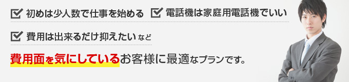 初めは少人数で仕事を始める、電話機は家庭用電話機でいい、費用は出来るだけ抑えたい など費用面を気にしているお客様に最適なプランです。