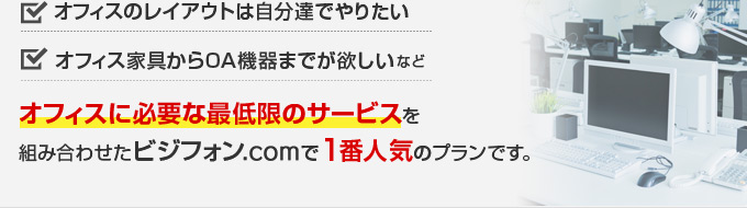 オフィスのレイアウトは自分達でやりたい、オフィス家具からOA機器までが欲しい などオフィスに必要な最低限のサービスを組み合わせたビジフォン.comで1番人気のプランです。