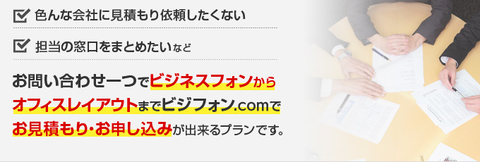 色んな会社に見積もり依頼したくない、担当の窓口をまとめたい などお問い合わせ一つでビジネスフォンからオフィスレイアウトまでビジフォン.comでお見積もり・お申し込みが出来るプランです。
