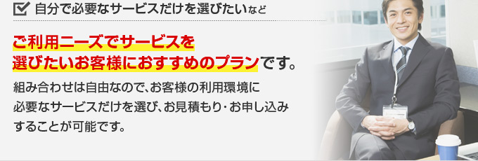 自分で必要なサービスだけを選びたい などご利用ニーズでサービスを選びたいお客様におすすめのプランです。組み合わせは自由なので、お客様の利用環境に必要なサービスだけを選び、お見積もり・お申し込みすることが可能です。