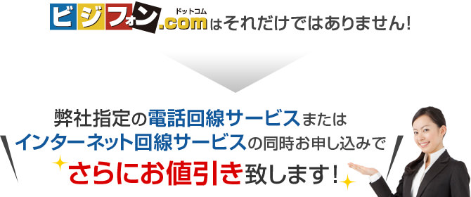 ビジフォンドットコムはそれだけではありません！弊社指定の電話回線サービスまたはインターネット回線サービスの同時お申し込みでさらにお値引き致します！