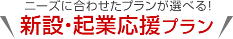 ニーズに合わせたプランが選べる！新設・起業応援プラン