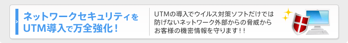 ネットワークセキュリティをUTM導入で万全強化！UTMの導入でウイルス対策ソフトだけでは防げないネットワーク外部からの脅威からお客様の機密情報を守ります！！