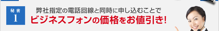 秘密1 弊社指定の電話回線と同時に申し込むことでビジネスフォンの価格をお値引き!