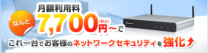 なんと月額利用料7,700円（税込）～で これ一台でお客様のネットワークセキュリティを強化