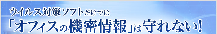ウイルス対策ソフトだけでは「オフィスの機密情報」は守れない！