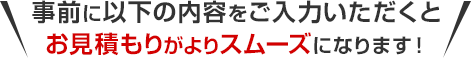 事前に以下の内容をご入力いただくとお見積もりがスムーズです！