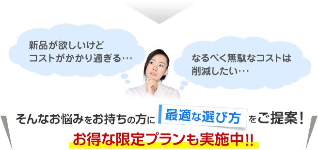新品が欲しいけどコストがかかり過ぎる…なるべく無駄なコストは削減したい…そんなお悩みをお持ちの方に最適な選び方をご提案！お得な限定プランも実施中！！