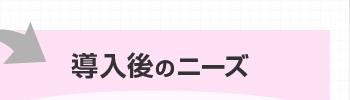 導入後のニーズ