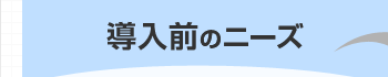 導入前のニーズ