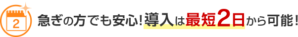 急ぎの方でも安心！導入は最短2日から可能！