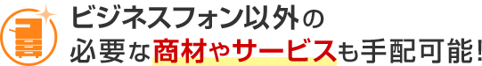 ビジネスフォン以外の必要な商材やサービスも手配可能！