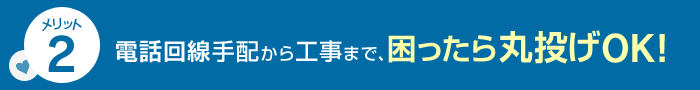 メリット2 電話回線手配から工事まで、困ったら丸投げOK！