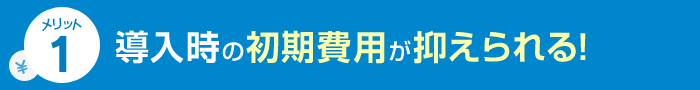 メリット1 導入時の初期費用が抑えられる！