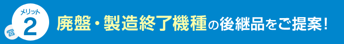 メリット2 廃盤・製造終了機種の後継品をご提案！
