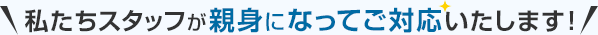 私たちスタッフが親身になってご対応いたします！