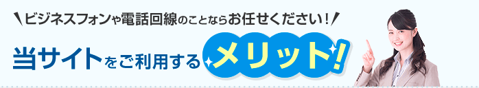 ビジネスフォンや電話回線のことならお任せください！ 当サイトをご利用するメリット！