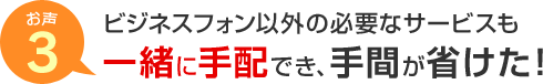 お声3 ビジネスフォン以外の必要なサービスも一緒に手配でき、手間が省けた！