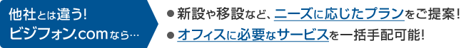 他社とは違う！ビジフォン.comなら… 新設や移設など、ニーズに応じたプランをご提案！オフィスに必要なサービスを一括手配可能！