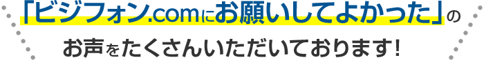 「ビジフォン.comにお願いしてよかった」のお声をたくさんいただいております！