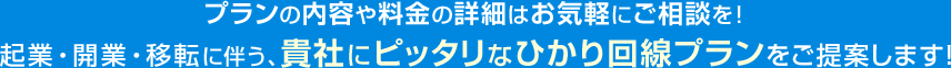 プランの内容や料金の詳細はお気軽にご相談を！起業・開業・移転に伴う、貴社にピッタリなひかり回線プランをご提案します!