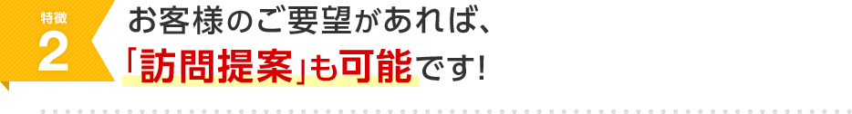 特徴2 お客様のご要望があれば、「訪問提案」も可能です！