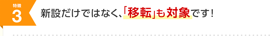特徴3 新設だけではなく、「移転」も対象です！