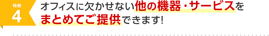特徴4 オフィスに欠かせない他の機器・サービスをまとめてご提供できます！