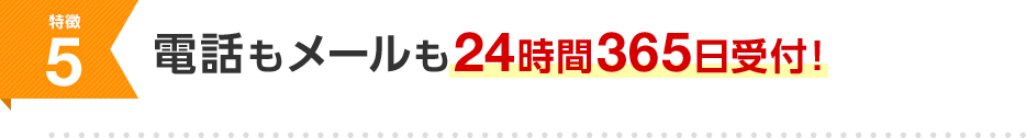 特徴5 電話もメールも24時間365日受付！