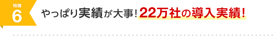 特徴6 やっぱり実績が大事！22万社の導入実績！