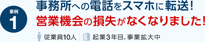事例1 事務所への電話をスマホに転送！営業機会の損失がなくなりました！（従業員10人・起業3年目、事業拡大中）