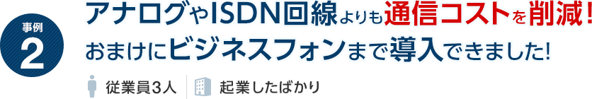 事例2 アナログやISDN回線よりも通信コストを削減！おまけにビジネスフォンまで導入できました！（従業員3人・起業したばかり）