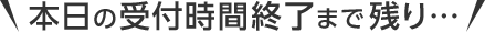 ＼本日の受付時間終了まで残り…／
