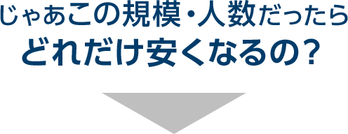 じゃあこの規模・人数だったらどれだけ安くなるの？