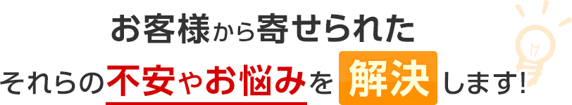 お客様から寄せられたそれらの不安やお悩みを解決します！