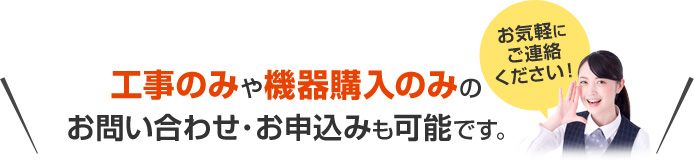 工事のみや機器購入のみのお問い合わせ・お申込みも可能です。