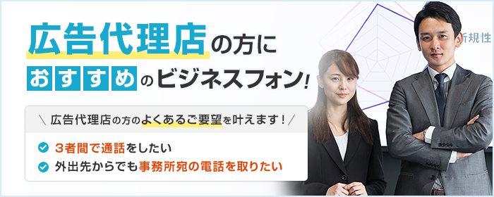 広告代理店の方におすすめのビジネスフォン! 広告代理店の方のよくあるご要望を叶えます! ・3者間で通話をしたい ・外出先からでも事務所宛の電話を取りたい