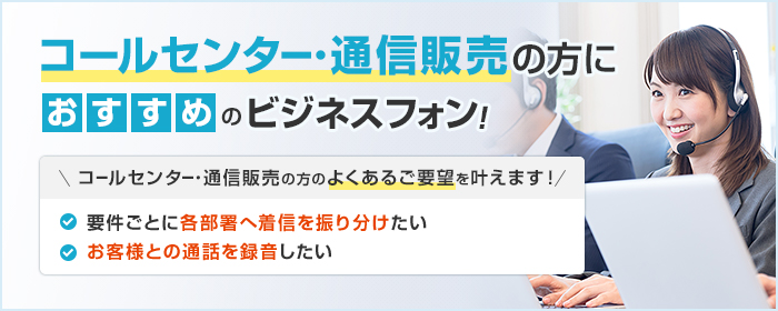 コールセンター・通信販売の方におすすめのビジネスフォン! コールセンター・通信販売の方のよくあるご要望を叶えます! ・要件ごとに各部署へ着信を振り分けたい ・要件ごとに各部署へ着信を振り分けたい
