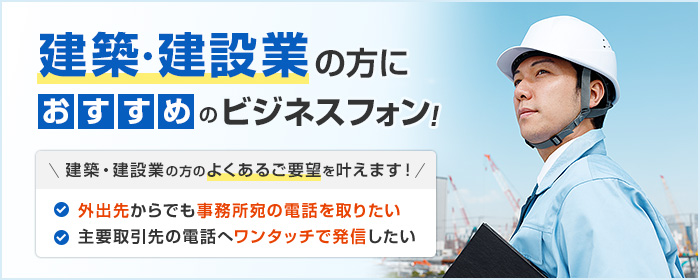 建築・建設業の方におすすめのビジネスフォン! 建築・建設業の方のよくあるご要望を叶えます! ・外出先からでも事務所宛の電話を取りたい ・主要取引先の電話へワンタッチで発信したい