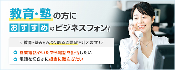 教育・塾の方におすすめのビジネスフォン! 教育・塾の方のよくあるご要望を叶えます! ・電話を切らずに担当に取次ぎたい ・営業電話やいたずら電話を拒否したい