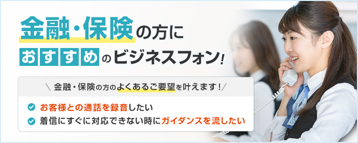 金融・保険の方におすすめのビジネスフォン! 金融・保険の方のよくあるご要望を叶えます! ・お客様との通話を録音したい ・着信にすぐに対応できない時にガイダンスを流したい