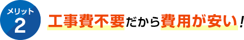 メリット2 工事費不要だから費用が安い！